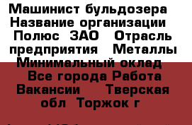 Машинист бульдозера › Название организации ­ Полюс, ЗАО › Отрасль предприятия ­ Металлы › Минимальный оклад ­ 1 - Все города Работа » Вакансии   . Тверская обл.,Торжок г.